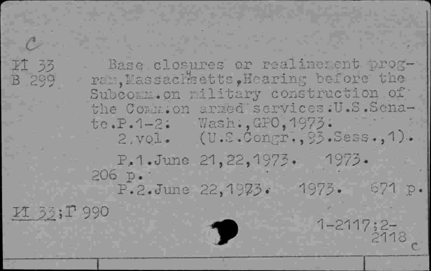 ﻿Bl 33
B 259
Base closures or realinenent propre.:'., J-£Ssacirsetts f Hearing before the Subco ru.on military construction of' the Coiuuon ar:;.ed' services .U.S .Senate. P.1-2;	Wash.,GPO,1973-
2,VQl.	(U.S.Congr,,93.Sess. ,1) .
P,.1.June 21,22,1973.	1973.
206 p. •
P.2.June 22,1973.-	1973-	671 p
IT 33990
1-2117;2-
2116